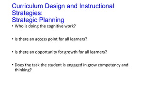 Curriculum Design and Instructional
Strategies:
Strategic Planning
• Who is doing the cognitive work?
• Is there an access point for all learners?
• Is there an opportunity for growth for all learners?
• Does the task the student is engaged in grow competency and
thinking?
 