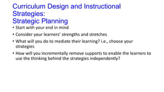 Curriculum Design and Instructional
Strategies:
Strategic Planning
• Start with your end in mind
• Consider your learners’ strengths and stretches
• What will you do to mediate their learning? i.e., choose your
strategies
• How will you incrementally remove supports to enable the learners to
use the thinking behind the strategies independently?
 