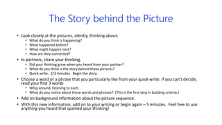 The Story behind the Picture
• Look closely at the pictures, silently, thinking about:
• What do you think is happening?
• What happened before?
• What might happen next?
• How are they connected?
• In partners, share your thinking.
• Did your thinking grow when you heard from your partner?
• What do you think is the story behind these pictures?
• Quick write: 2/3 minutes. Begin the story.
• Choose a word or a phrase that you particularly like from your quick write. If you can’t decide,
read your first 3 words
• Whip around, listening to each.
• What do you notice about these words and phrases? (This is the first step in building criteria.)
• Add on background information about the picture sequence.
• With this new information, add on to your writing or begin again – 5 minutes. Feel free to use
anything you heard that sparked your thinking!
 