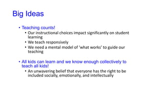 Big Ideas
• Teaching counts!
• Our instructional choices impact significantly on student
learning
• We teach responsively
• We need a mental model of ‘what works’ to guide our
teaching
• All kids can learn and we know enough collectively to
teach all kids!
• An unwavering belief that everyone has the right to be
included socially, emotionally, and intellectually
 