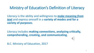 Ministry of Education’s Definition of Literacy
Literacy is the ability and willingness to make meaning from
text and express oneself in a variety of modes and for a
variety of purposes.
Literacy includes making connections, analyzing critically,
comprehending, creating, and communicating.
B.C. Ministry of Education, 2017
17
 