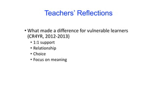 Teachers’ Reflections
• What made a difference for vulnerable learners
(CR4YR, 2012-2013)
• 1:1 support
• Relationship
• Choice
• Focus on meaning
 