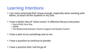 Learning Intentions
• I am more convinced that I know enough, especially when working with
others, to teach all the students in my care.
• I have a better idea of ‘what counts’ in effective literacy instruction.
• Every Child, Every Day
• CR4YR
• The Relationship between Teacher Support and Student Control
• I have a plan to try something new to me.
• I have a question to continue to ponder.
• I have a practice that I will let go of.
 