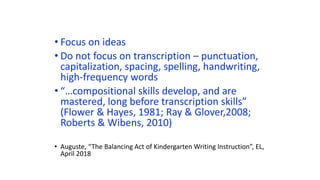 • Focus on ideas
• Do not focus on transcription – punctuation,
capitalization, spacing, spelling, handwriting,
high-frequency words
• “…compositional skills develop, and are
mastered, long before transcription skills”
(Flower & Hayes, 1981; Ray & Glover,2008;
Roberts & Wibens, 2010)
• Auguste, “The Balancing Act of Kindergarten Writing Instruction”, EL,
April 2018
 