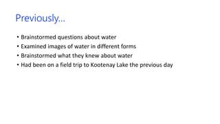 Previously…
• Brainstormed questions about water
• Examined images of water in different forms
• Brainstormed what they knew about water
• Had been on a field trip to Kootenay Lake the previous day
 