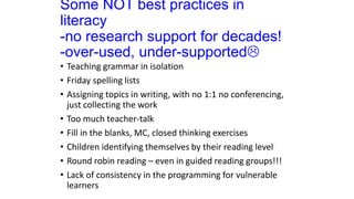 Some NOT best practices in
literacy
-no research support for decades!
-over-used, under-supported
• Teaching grammar in isolation
• Friday spelling lists
• Assigning topics in writing, with no 1:1 no conferencing,
just collecting the work
• Too much teacher-talk
• Fill in the blanks, MC, closed thinking exercises
• Children identifying themselves by their reading level
• Round robin reading – even in guided reading groups!!!
• Lack of consistency in the programming for vulnerable
learners
 
