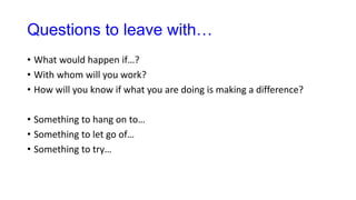Questions to leave with…
• What would happen if…?
• With whom will you work?
• How will you know if what you are doing is making a difference?
• Something to hang on to…
• Something to let go of…
• Something to try…
 