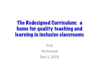 The Redesigned Curriculum: a
home for quality teaching and
learning in inclusive classrooms
PLN	
Richmond	
Dec	5,	2016	
 
