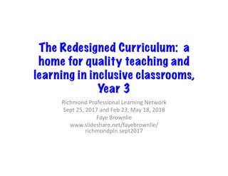 The Redesigned Curriculum: a
home for quality teaching and
learning in inclusive classrooms,
Year 3	
Richmond	Professional	Learning	Network	
Sept	25,	2017	and	Feb	23,	May	18,	2018	
Faye	Brownlie	
www.slideshare.net/fayebrownlie/
richmondpln.sept2017	
 