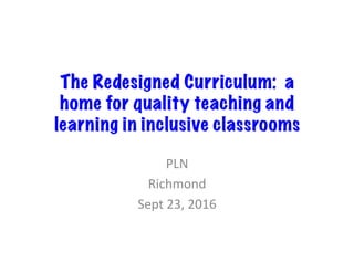 The Redesigned Curriculum: a
home for quality teaching and
learning in inclusive classrooms
PLN	
Richmond	
Sept	23,	2016	
 