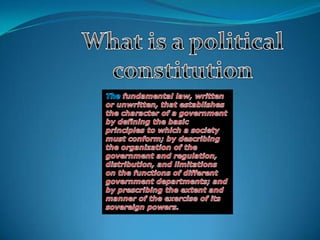 What is a politicalconstitution The fundamental law, written or unwritten, that establishes the character of a government by defining the basic principles to which a society must conform; by describing the organization of the government and regulation, distribution, and limitations on the functions of different government departments; and by prescribing the extent and manner of the exercise of its sovereign powers. 