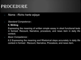 PROCEDURE
 o   Nama : Richo harta wijaya

 o   Standard Competence :
     6. Writing
     Expressing the meaning of written simple essay in short functional texts
     in formed: Recount, Narrative, procedure, and news item in daily life
     context.
 o   Basic Competence :
     6.2 Expressing the meaning and Rhetorical steps accurately in daily life
     context in formed : Recount, Narrative, Procedure, and news item.
 