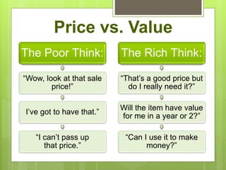 Price vs. Value
The Poor Think:
“Wow, look at that sale
price!”
I’ve got to have that.”
“I can’t pass up
that price.”
The Rich Think:
“That’s a good price but
do I really need it?”
Will the item have value
for me in a year or 2?”
“Can I use it to make
money?”
 