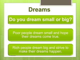 Dreams
Do you dream small or big?
Poor people dream small and hope
their dreams come true.
Rich people dream big and strive to
make their dreams happen.
 