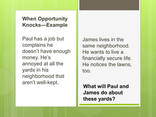 When Opportunity
Knocks—Example
Paul has a job but
complains he
doesn’t have enough
money. He’s
annoyed at all the
yards in his
neighborhood that
aren’t well-kept.
James lives in the
same neighborhood.
He wants to live a
financially secure life.
He notices the lawns,
too.
What will Paul and
James do about
these yards?
 
