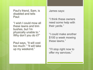 Paul’s friend, Sam, is
disabled and tells
Paul:
“I wish I could mow all
these lawns and trim
bushes, but I’m
physically unable to.”
Why don’t you do it?”
Paul says, “It will cost
too much.” “It will take
up my weekend.”
James says:
“I think these owners
need some help with
their yards.”
“I could make another
$100 a week mowing
these lawns.”
“I’ll stop right now to
offer my services.”
 