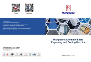 WWW.RICHPEACE.COM
2023.02.28
Richpeace Automatic Laser
Engraving and Cutting Machine
Tianjin City Patent
Model Unit
National Hi-Tech
Enterprise
Tianjin Famous Brand
Product Unit
Tianjin Software Industry
Association Member
ISO9001:2001
International Quality
System Certification
Tianjin Youth Employment
Practice Base
Tianjin Certified Enterprise
Technology Center
Tianjin Patent
Demonstration Unit
CE EU Safety Certification
Facebook
Youtube
Cutting & Sewing
Flex manufacturing of flexible materials.
Software, Hardware, Machinery, Complete Solution Equipment.
Comprehensive Technologies, Full Range Products.
Boundless Market, Widest Applications.
Welcome to know about Richpeace.Thanks for choosing Richpeace.
Wish everyone Rich and Peaceful.
TIANJIN RICHPEACE AI CO., LIMITED
Add: No.6 Baozhong Road, Baodi Economic Development
Zone, Tianjin City, 301800 China
Email: sales@richpeace.com
Tel: +86-22-2253 3456 Fax: +86-22-2253 0075
 