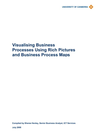 Visualising Business
Processes Using Rich Pictures
and Business Process Maps




Compiled by Sheree Henley, Senior Business Analyst, ICT Services

July 2008
 