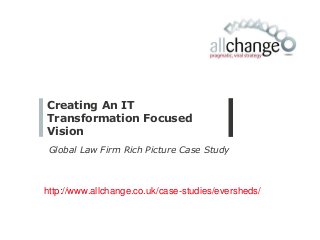 Creating An IT
Transformation Focused
Vision
Global Law Firm Rich Picture Case Study
http://www.allchange.co.uk/case-studies/eversheds/
 