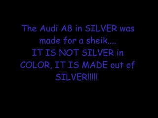 The Audi A8 in SILVER was made for a sheik.... IT IS NOT SILVER in COLOR, IT IS MADE out of SILVER!!!!!  