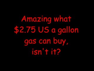 Amazing what $2.75 US a gallon gas can buy, isn't it? 