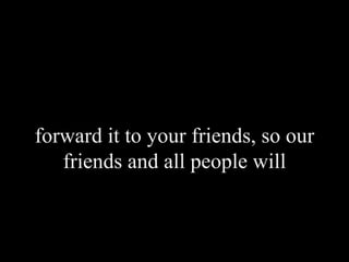 forward it to your friends, so our friends and all people will 