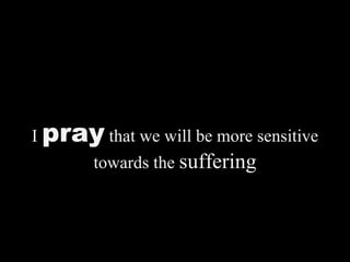 I  pray  that we will be more sensitive towards the  suffering 