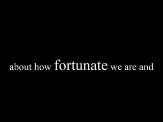 about how  fortunate  we are and 