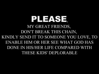 PLEASE , MY GREAT FRIENDS,  DON'T BREAK THIS CHAIN,  KINDLY SEND IT TO SOMEONE YOU LOVE, TO ENABLE HIM OR HER SEE WHAT GOD HAS DONE IN HIS/HER LIFE COMPARED WITH THESE KIDS' DEPLORABLE 