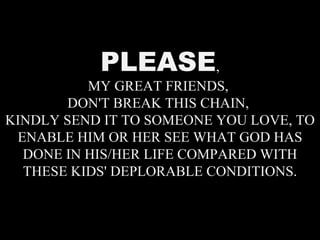 PLEASE , MY GREAT FRIENDS,  DON'T BREAK THIS CHAIN,  KINDLY SEND IT TO SOMEONE YOU LOVE, TO ENABLE HIM OR HER SEE WHAT GOD HAS DONE IN HIS/HER LIFE COMPARED WITH THESE KIDS' DEPLORABLE CONDITIONS. 