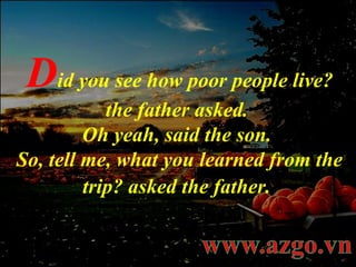 D id you see how poor people live? the father asked.  Oh yeah, said the son.  So, tell me, what you learned from the trip? asked the father.   
