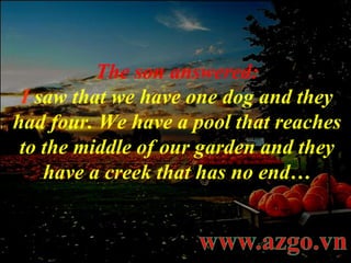 The son answered: I   saw that we have one dog and they had four. We have a pool that reaches to the middle of our garden and they have a creek that has no end… 