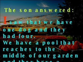 The son answered: I   saw   that we have one dog and they had four. We have a pool that reaches to the middle of our garden and they have a creek that has no end … 