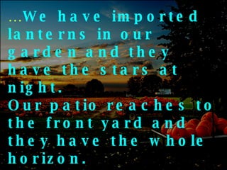 … We have imported lanterns in our garden and they have the stars at night.  Our patio reaches to the front yard and they have the whole horizon.  We have a small piece of land to live on and they have fields that go beyond 