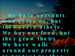… We have servants who serve us, but they serve others.  We buy our food, but they grow theirs.  We have walls around our property to protect us; they have friends to protect them 