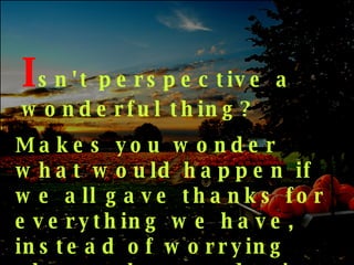 I sn't   perspective a wonderful thing? Makes you wonder what would happen if we all gave thanks for everything we have, instead of worrying about what we don't have 