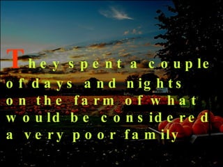 T hey spent a couple of days and nights on the farm of what would be considered a very poor family 