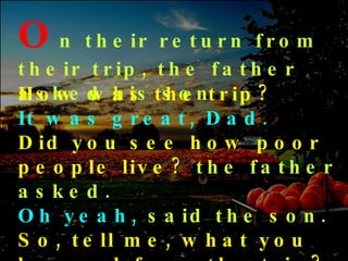 O n   their return from their trip, the father asked his son How was the trip? It was great, Dad. Did you see how poor people live?   the father asked.  Oh yeah,   said the son.   So, tell me, what you learned from the trip?  asked the father.   