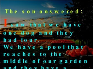 The son answered: I   saw   that we have one dog and they had four. We have a pool that reaches to the middle of our garden and they have a creek that has no end … 