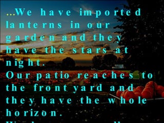 … We have imported lanterns in our garden and they have the stars at night.  Our patio reaches to the front yard and they have the whole horizon.  We have a small piece of land to live on and they have fields that go beyond 
