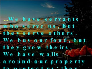 … We have servants who serve us, but they serve others.  We buy our food, but they grow theirs.  We have walls around our property to protect us; they have friends to protect them 