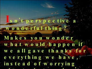 I sn't   perspective a wonderful thing? Makes you wonder what would happen if we all gave thanks for everything we have, instead of worrying about what we don't have 