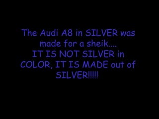 The Audi A8 in SILVER was
made for a sheik....
IT IS NOT SILVER in
COLOR, IT IS MADE out of
SILVER!!!!!
 