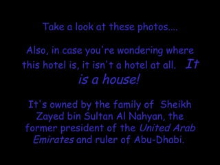 Take a look at these photos....
Also, in case you're wondering where
this hotel is, it isn't a hotel at all. It
is a house!

It's owned by the family of Sheikh
Zayed bin Sultan Al Nahyan, the
former president of the United Arab
Emirates and ruler of Abu-Dhabi.
 