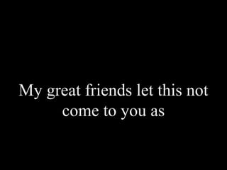 My great friends let this not
come to you as
 