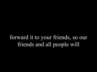 forward it to your friends, so our
friends and all people will
 