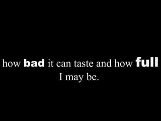 how bad it can taste and how full
I may be.
 