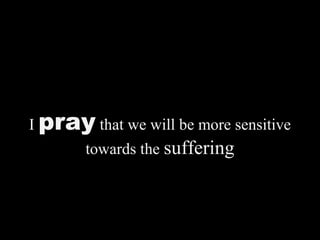 I pray that we will be more sensitive
towards the suffering
 