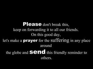 Please don't break this,
keep on forwarding it to all our friends.
On this good day,
let's make a prayer for the suffering in any place
around
the globe and send this friendly reminder to
others.
 