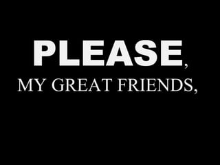 PLEASE,
MY GREAT FRIENDS,
 